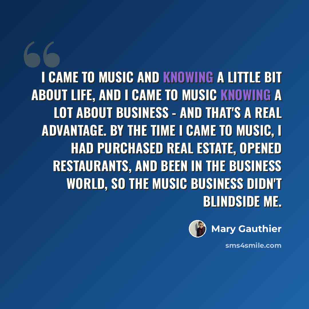 “I came to music and knowing a little bit about life, and I came to music knowing a lot about business - and that's a real advantage. By the time I came to music, I had purchased real estate, opened restaurants, and been in the business world, so the music business didn't blindside me.” quote by Mary Gauthier