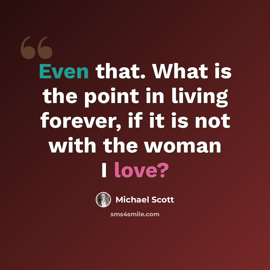 “Even that. What is the point in living forever, if it is not with the woman I love?” quote by Michael Scott