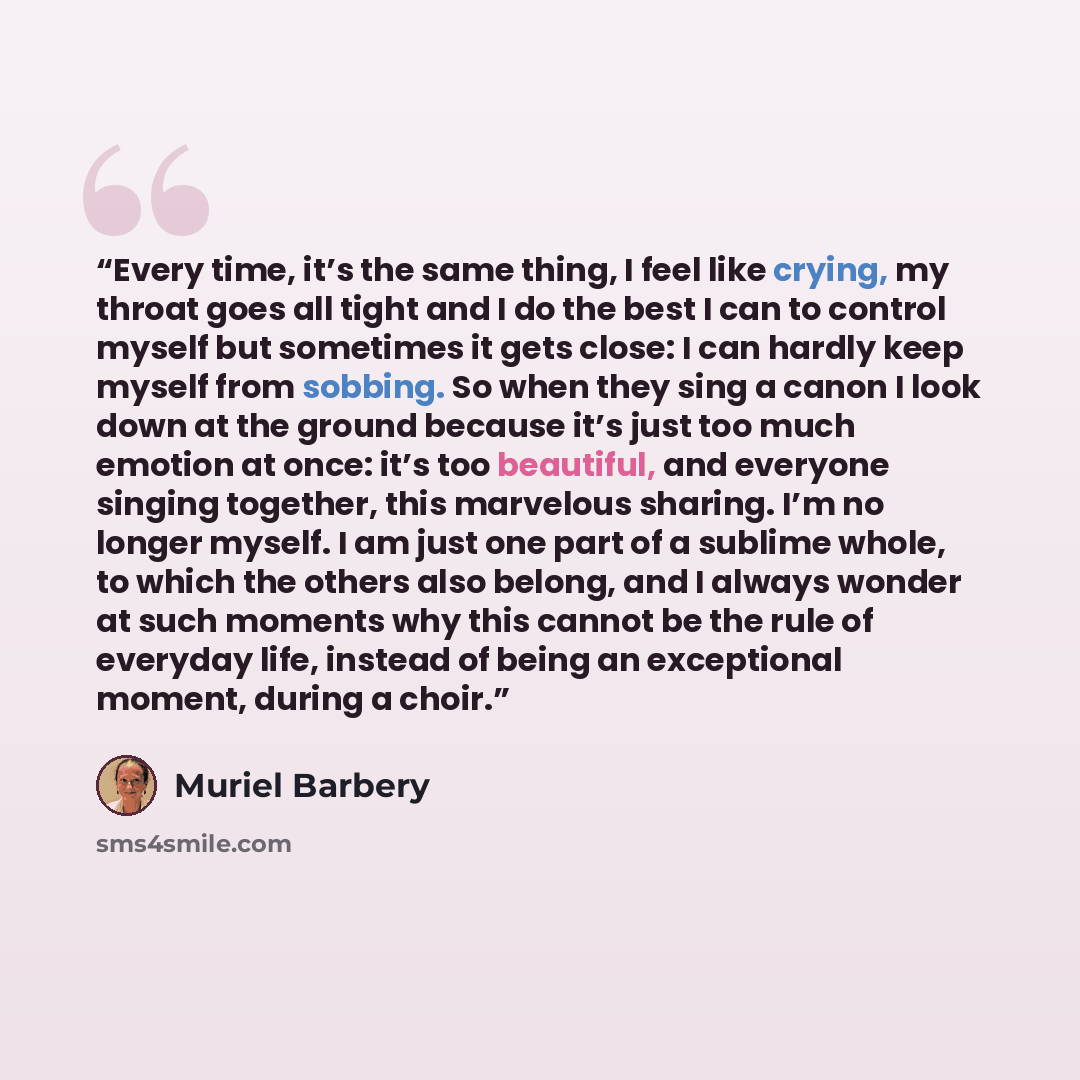 “Every time, it’s the same thing, I feel like crying, my throat goes all tight and I do the best I can to control myself but sometimes it gets close: I can hardly keep myself from sobbing. So when they sing a canon I look down at the ground because it’s just too much emotion at once: it’s too…” quote by Muriel Barbery