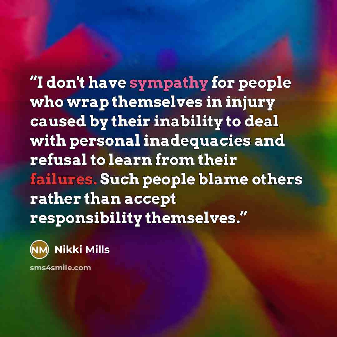 “I don't have sympathy for people who wrap themselves in injury caused by their inability to deal with personal inadequacies and refusal to learn from their failures. Such people blame others rather than accept responsibility themselves.” quote by Nikki Mills