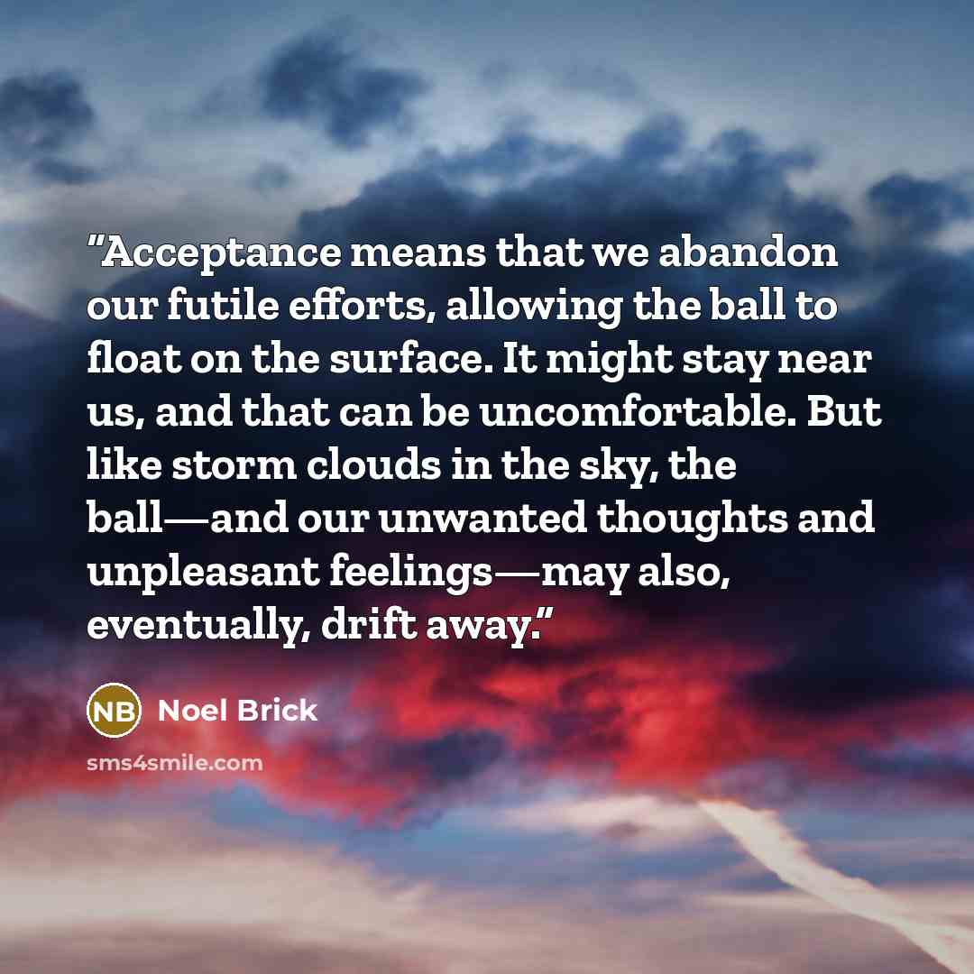“Acceptance means that we abandon our futile efforts, allowing the ball to float on the surface. It might stay near us, and that can be uncomfortable. But like storm clouds in the sky, the ball—and our unwanted thoughts and unpleasant feelings—may also, eventually, drift away.” quote by Noel Brick
