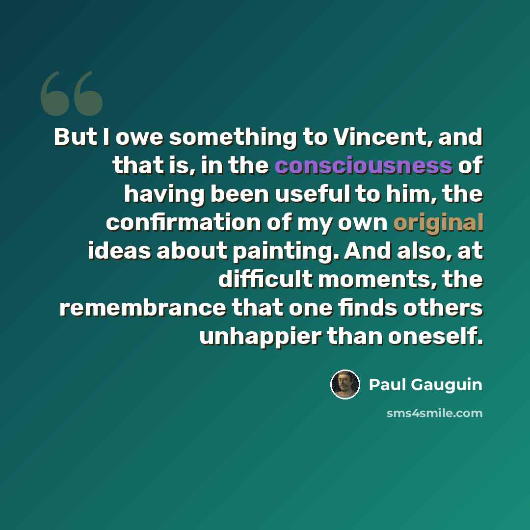 “But I owe something to Vincent, and that is, in the consciousness of having been useful to him, the confirmation of my own original ideas about painting. And also, at difficult moments, the remembrance that one finds others unhappier than oneself.” quote by Paul Gauguin