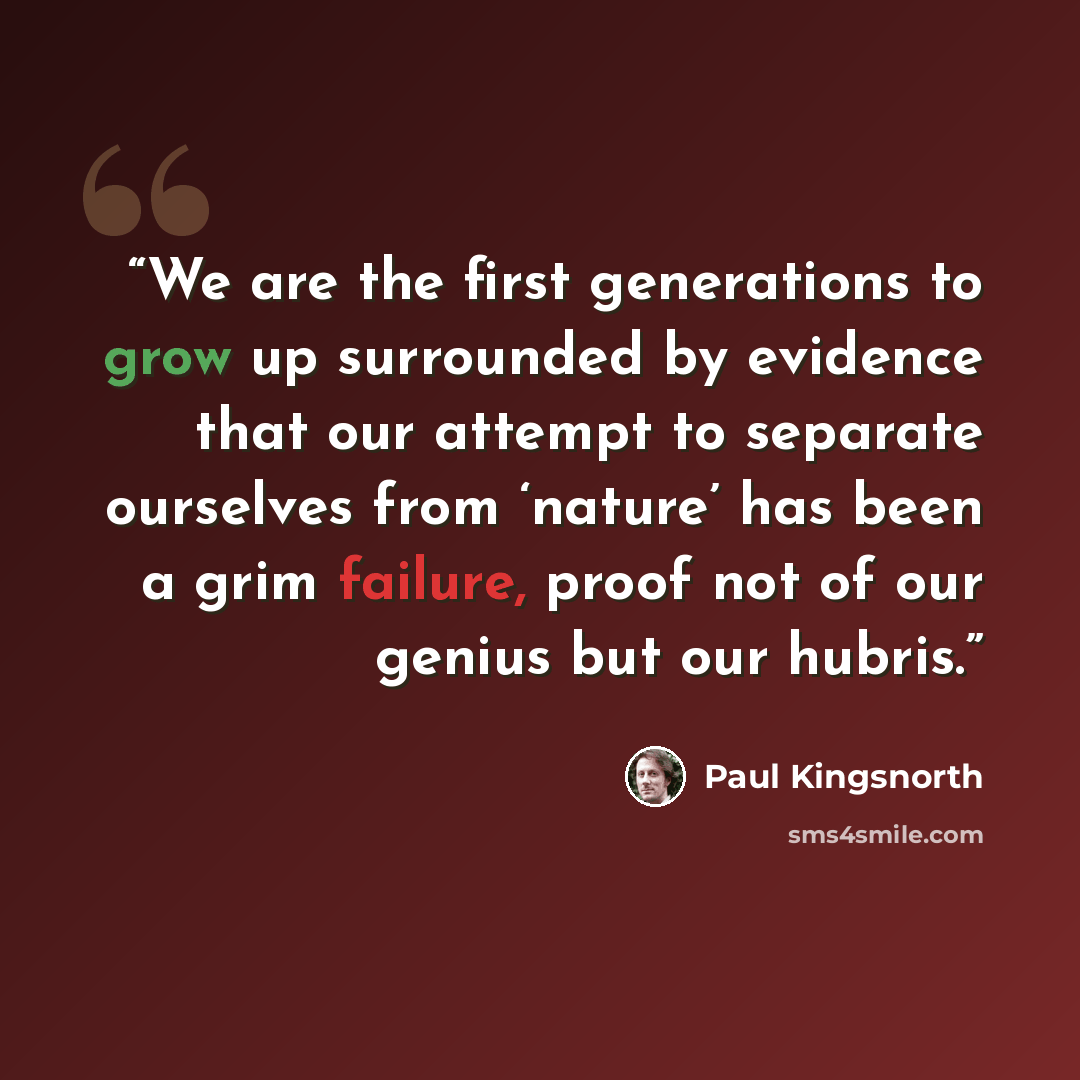 “We are the first generations to grow up surrounded by evidence that our attempt to separate ourselves from ‘nature’ has been a grim failure, proof not of our genius but our hubris.” quote by Paul Kingsnorth