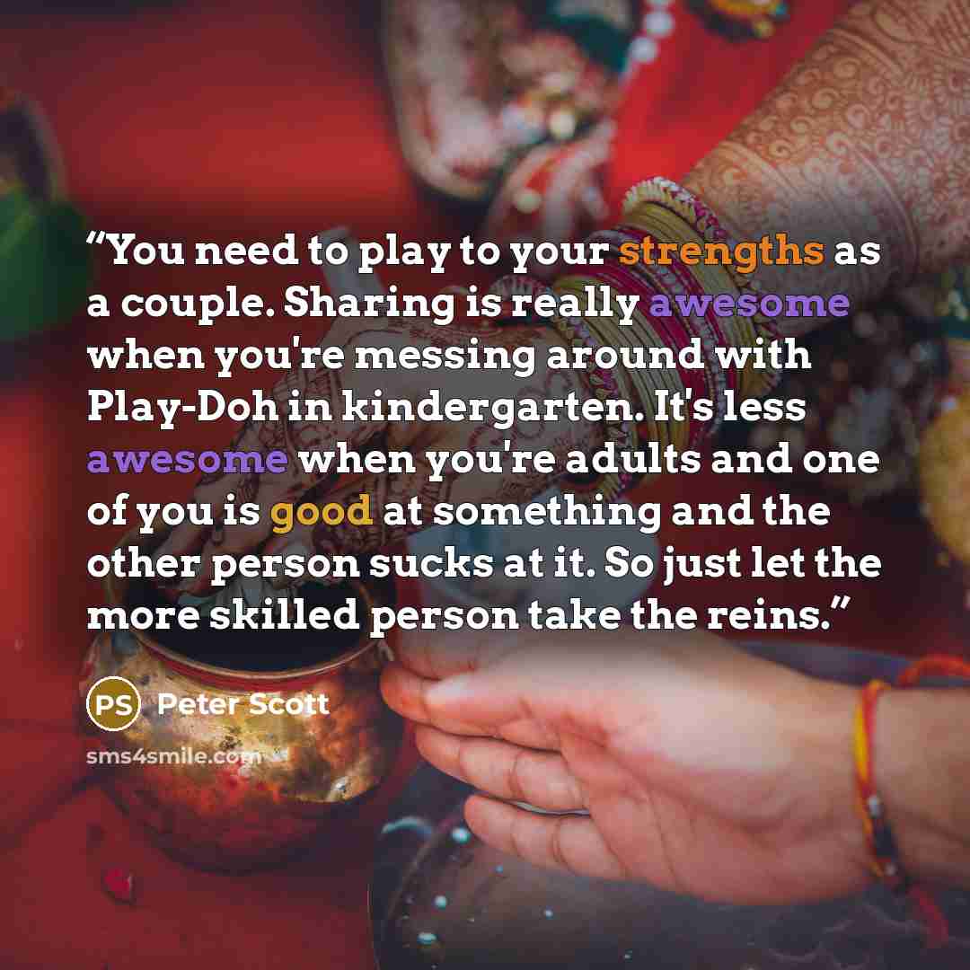 “You need to play to your strengths as a couple. Sharing is really awesome when you're messing around with Play-Doh in kindergarten. It's less awesome when you're adults and one of you is good at something and the other person sucks at it. So just let the more skilled person take the reins.” quote by Peter Scott