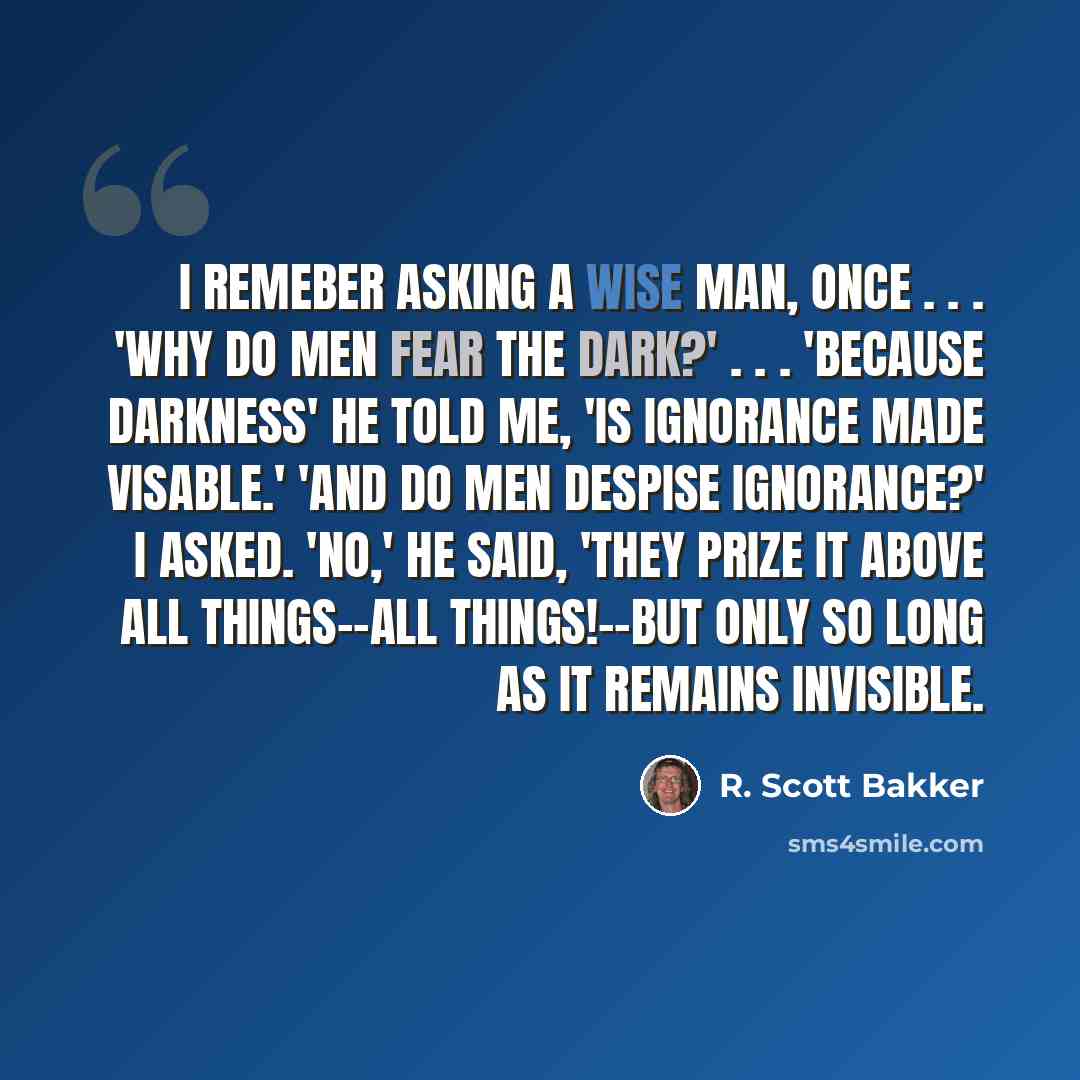 “I remeber asking a wise man, once . . . 'Why do Men fear the dark?' . . . 'Because darkness' he told me, 'is ignorance made visable.' 'And do Men despise ignorance?' I asked. 'No,' he said, 'they prize it above all things--all things!--but only so long as it remains invisible.” quote by R. Scott Bakker