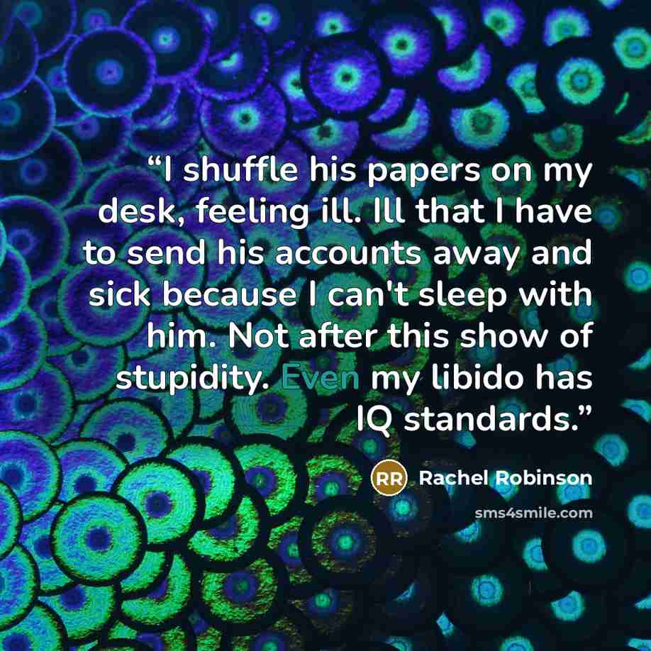 “I shuffle his papers on my desk, feeling ill. Ill that I have to send his accounts away and sick because I can't sleep with him. Not after this show of stupidity. Even my libido has IQ standards.” quote by Rachel Robinson
