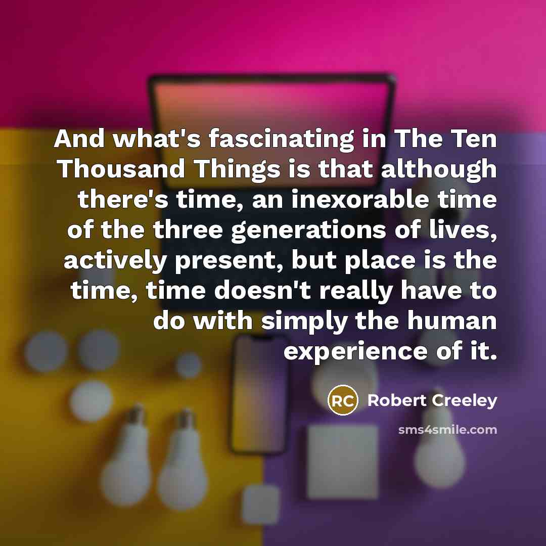 “And what's fascinating in The Ten Thousand Things is that although there's time, an inexorable time of the three generations of lives, actively present, but place is the time, time doesn't really have to do with simply the human experience of it.” quote by Robert Creeley