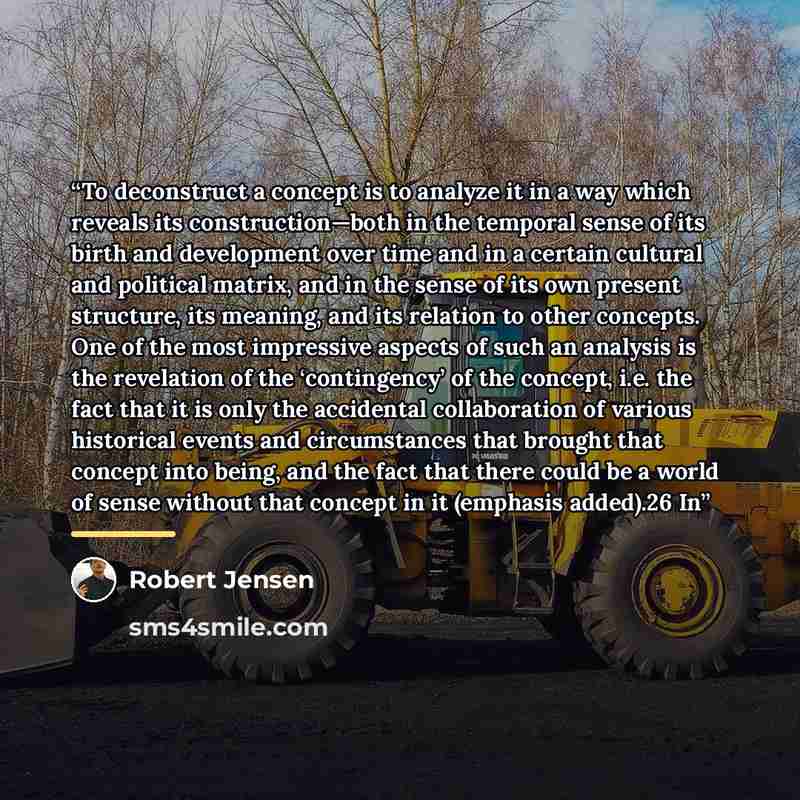 “To deconstruct a concept is to analyze it in a way which reveals its construction—both in the temporal sense of its birth and development over time and in a certain cultural and political matrix, and in the sense of its own present structure, its meaning, and its relation to other concepts. One of…” quote by Robert Jensen