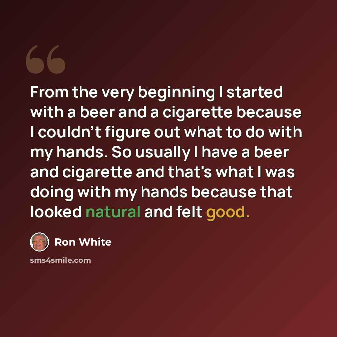 “From the very beginning I started with a beer and a cigarette because I couldn't figure out what to do with my hands. So usually I have a beer and cigarette and that's what I was doing with my hands because that looked natural and felt good.” quote by Ron White
