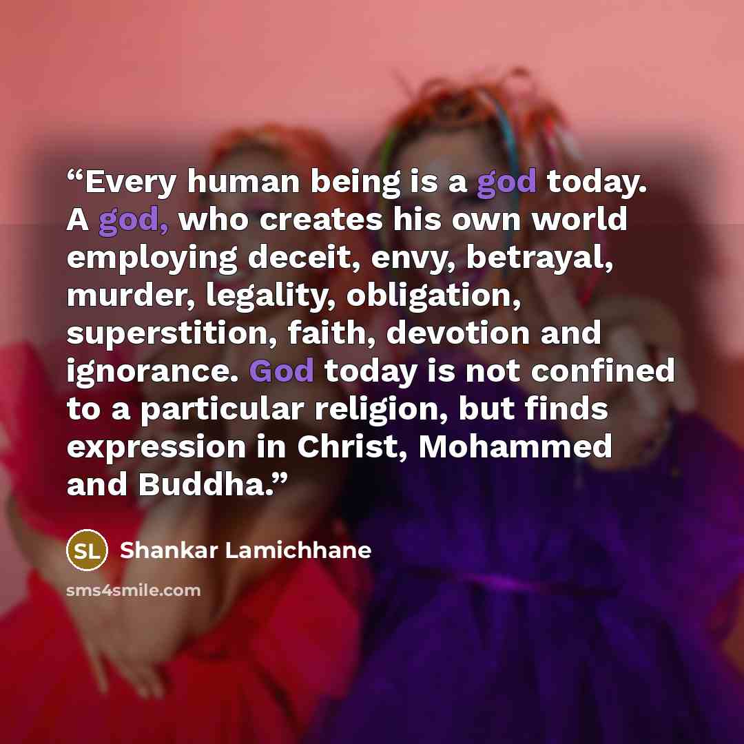 “Every human being is a god today. A god, who creates his own world employing deceit, envy, betrayal, murder, legality, obligation, superstition, faith, devotion and ignorance. God today is not confined to a particular religion, but finds expression in Christ, Mohammed and Buddha.” quote by Shankar Lamichhane