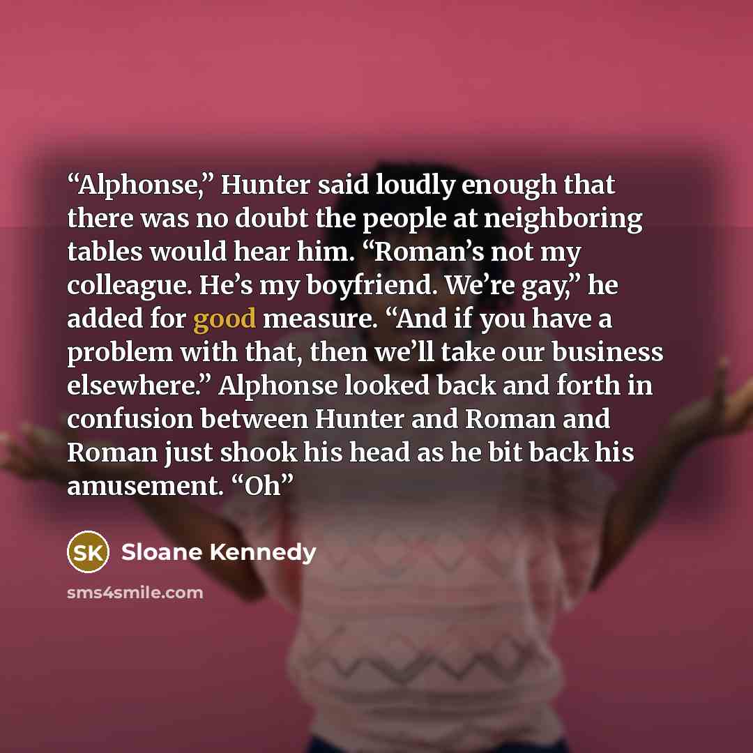 “Alphonse,” Hunter said loudly enough that there was no doubt the people at neighboring tables would hear him. “Roman’s not my colleague. He’s my boyfriend. We’re gay,” he added for good measure. “And if you have a problem with that, then we’ll take our business elsewhere.” Alphonse looked back and…” quote by Sloane Kennedy