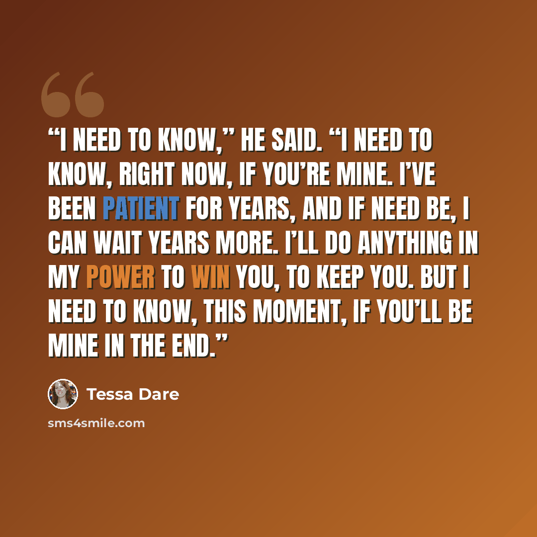 “I need to know,” he said. “I need to know, right now, if you’re mine. I’ve been patient for years, and if need be, I can wait years more. I’ll do anything in my power to win you, to keep you. But I need to know, this moment, if you’ll be mine in the end.” quote by Tessa Dare