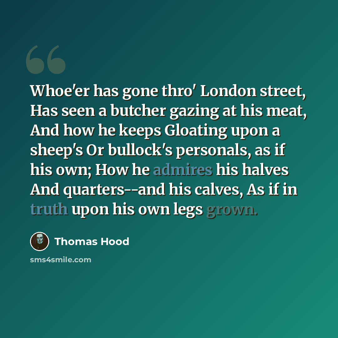 “Whoe'er has gone thro' London street, Has seen a butcher gazing at his meat, And how he keeps Gloating upon a sheep's Or bullock's personals, as if his own; How he admires his halves And quarters--and his calves, As if in truth upon his own legs grown.” quote by Thomas Hood