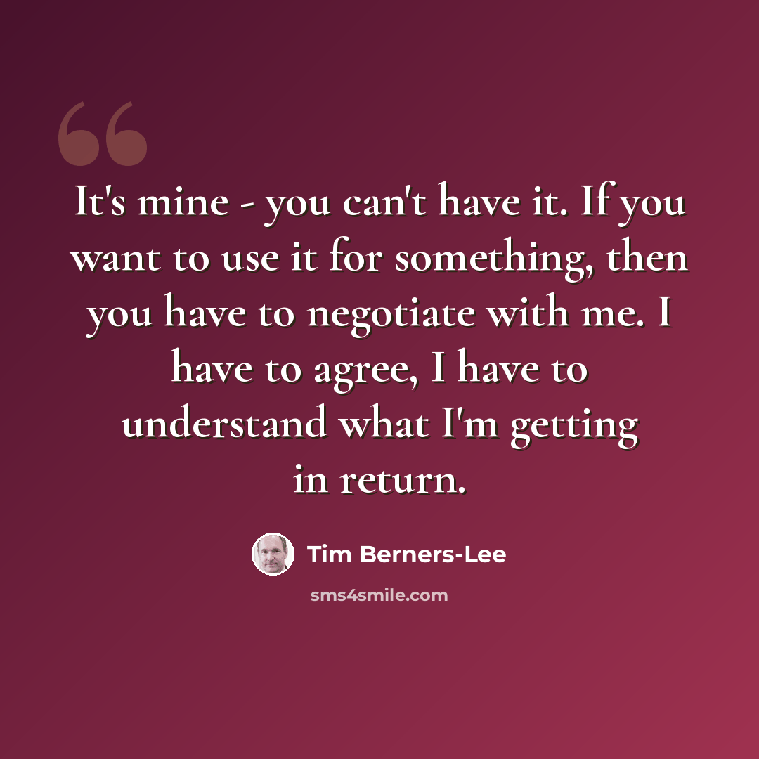 “It's mine - you can't have it. If you want to use it for something, then you have to negotiate with me. I have to agree, I have to understand what I'm getting in return.” quote by Tim Berners-Lee