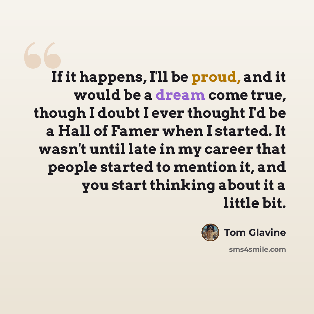 “If it happens, I'll be proud, and it would be a dream come true, though I doubt I ever thought I'd be a Hall of Famer when I started. It wasn't until late in my career that people started to mention it, and you start thinking about it a little bit.” quote by Tom Glavine