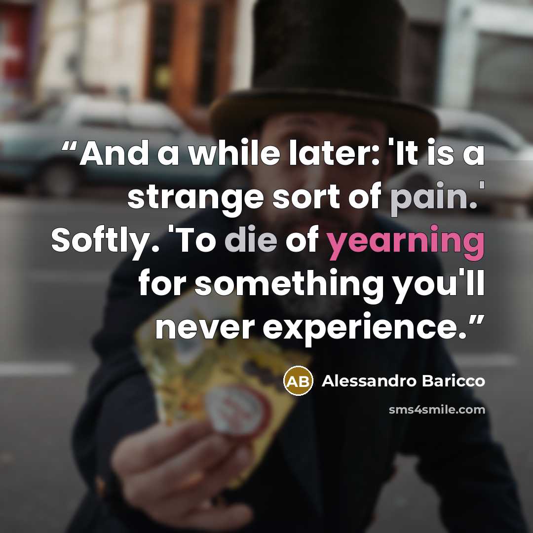 “And a while later: 'It is a strange sort of pain.' Softly. 'To die of yearning for something you'll never experience.” quote by Alessandro Baricco
