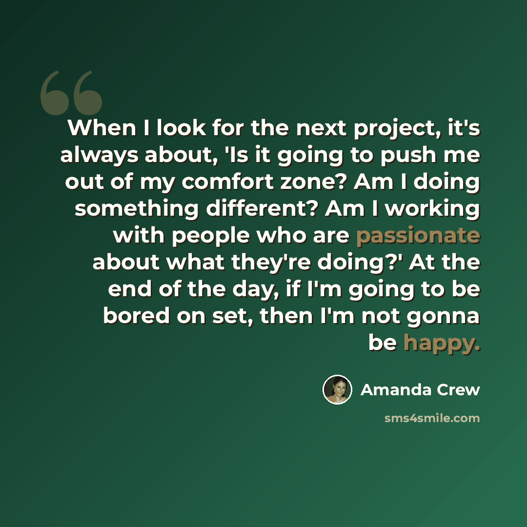 “When I look for the next project, it's always about, 'Is it going to push me out of my comfort zone? Am I doing something different? Am I working with people who are passionate about what they're doing?' At the end of the day, if I'm going to be bored on set, then I'm not gonna be happy.” quote by Amanda Crew