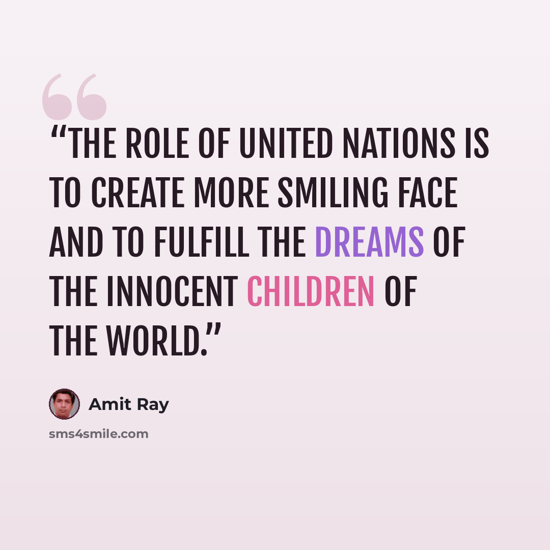 “The role of United Nations is to create more smiling face and to fulfill the dreams of the innocent children of the world.” quote by Amit Ray