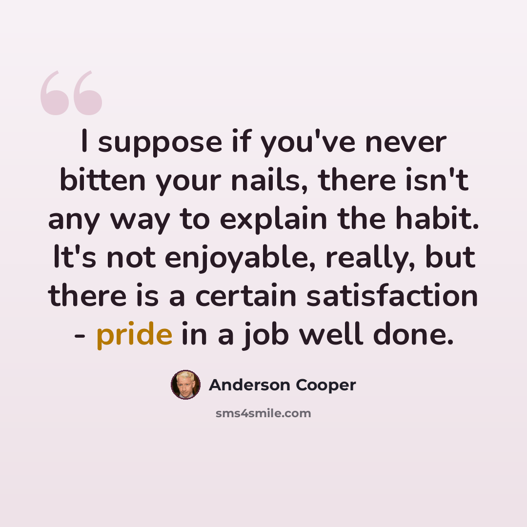 “I suppose if you've never bitten your nails, there isn't any way to explain the habit. It's not enjoyable, really, but there is a certain satisfaction - pride in a job well done.” quote by Anderson Cooper