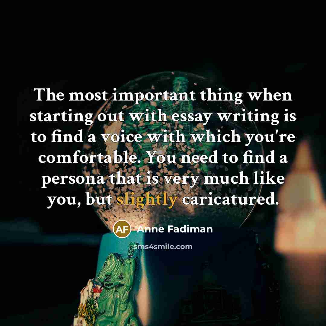 “The most important thing when starting out with essay writing is to find a voice with which you're comfortable. You need to find a persona that is very much like you, but slightly caricatured.” quote by Anne Fadiman