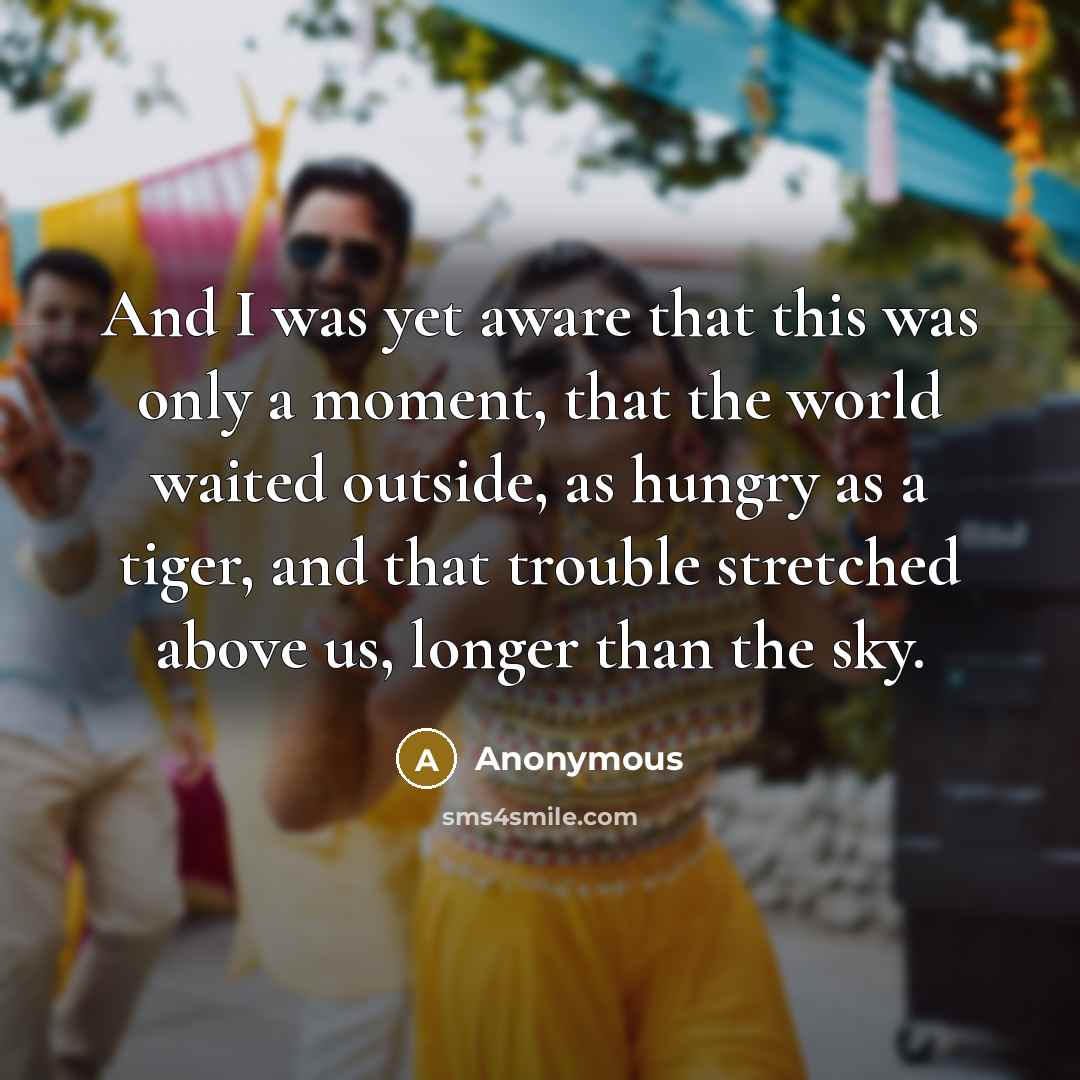 “And I was yet aware that this was only a moment, that the world waited outside, as hungry as a tiger, and that trouble stretched above us, longer than the sky.” quote by Anonymous