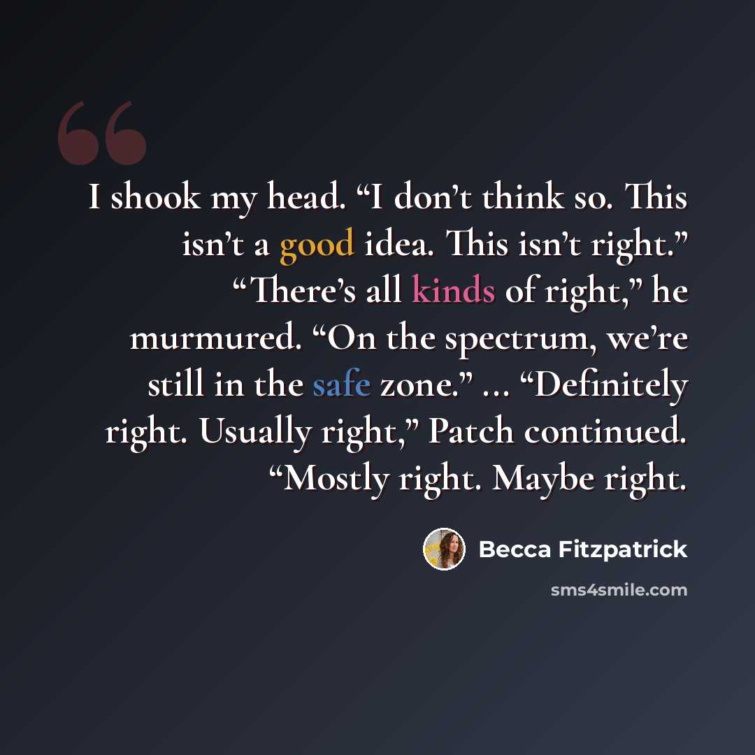 “I shook my head. “I don’t think so. This isn’t a good idea. This isn’t right.” “There’s all kinds of right,” he murmured. “On the spectrum, we’re still in the safe zone.” ... “Definitely right. Usually right,” Patch continued. “Mostly right. Maybe right.” quote by Becca Fitzpatrick