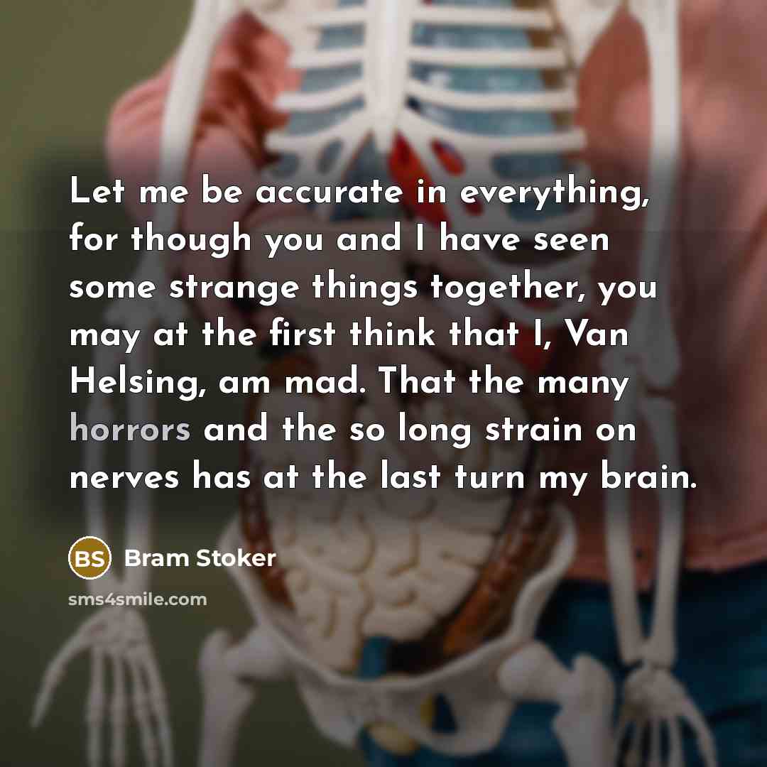 “Let me be accurate in everything, for though you and I have seen some strange things together, you may at the first think that I, Van Helsing, am mad. That the many horrors and the so long strain on nerves has at the last turn my brain.” quote by Bram Stoker