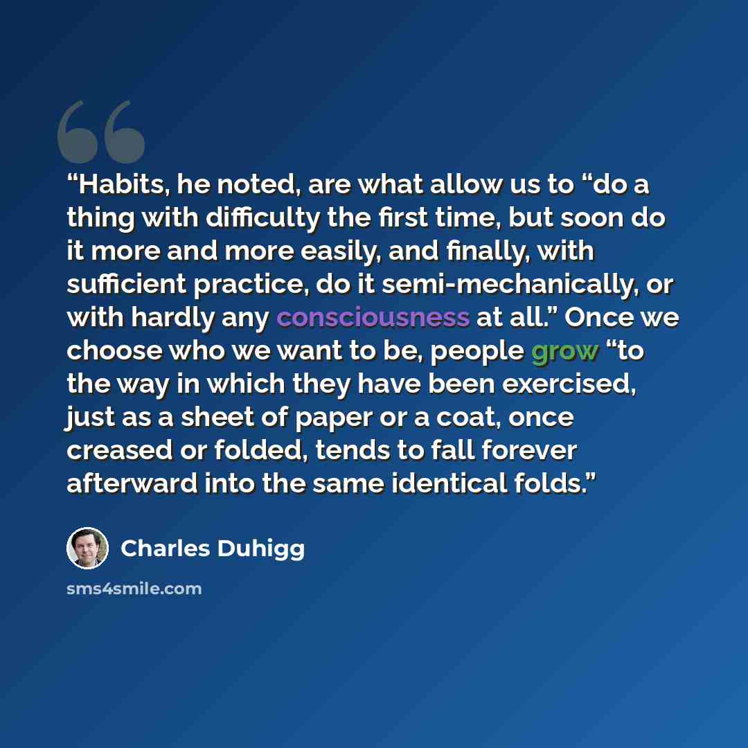 “Habits, he noted, are what allow us to “do a thing with difficulty the first time, but soon do it more and more easily, and finally, with sufficient practice, do it semi-mechanically, or with hardly any consciousness at all.” Once we choose who we want to be, people grow “to the way in which they…” quote by Charles Duhigg
