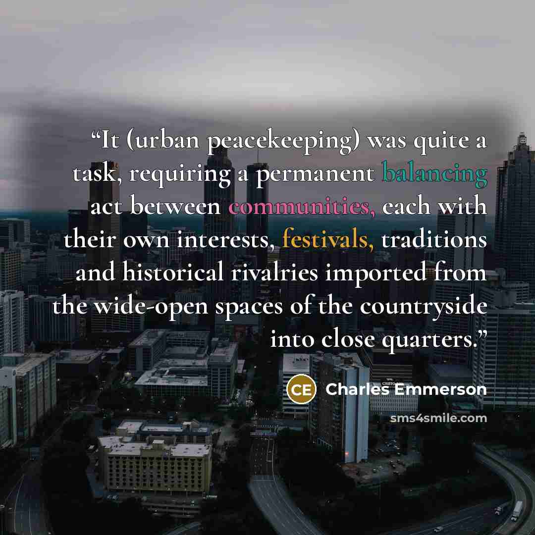 “It (urban peacekeeping) was quite a task, requiring a permanent balancing act between communities, each with their own interests, festivals, traditions and historical rivalries imported from the wide-open spaces of the countryside into close quarters.” quote by Charles Emmerson