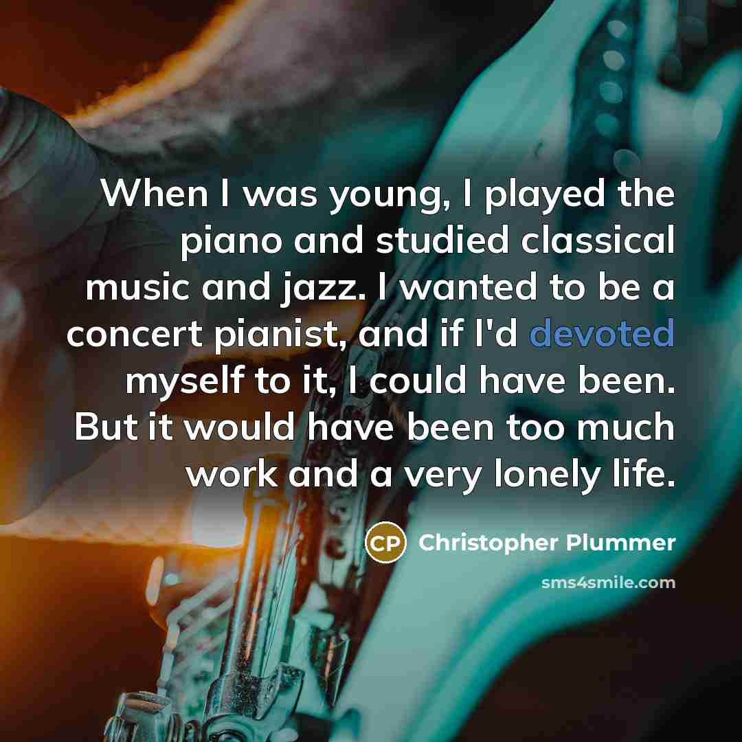 “When I was young, I played the piano and studied classical music and jazz. I wanted to be a concert pianist, and if I'd devoted myself to it, I could have been. But it would have been too much work and a very lonely life.” quote by Christopher Plummer