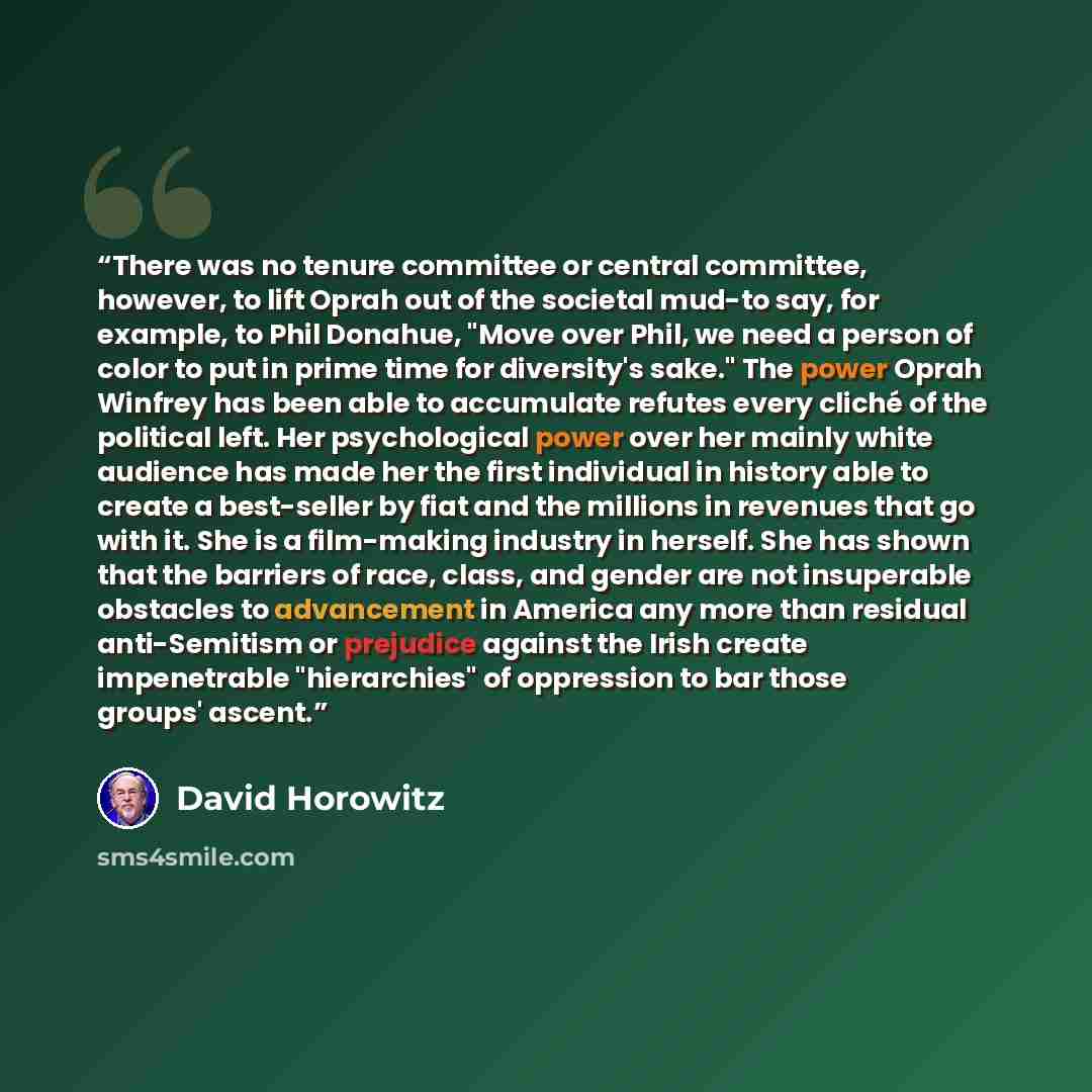 “There was no tenure committee or central committee, however, to lift Oprah out of the societal mud-to say, for example, to Phil Donahue, "Move over Phil, we need a person of color to put in prime time for diversity's sake." The power Oprah Winfrey has been able to accumulate refutes every cliché…” quote by David Horowitz