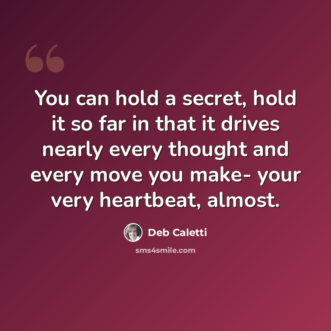 “You can hold a secret, hold it so far in that it drives nearly every thought and every move you make- your very heartbeat, almost.” quote by Deb Caletti