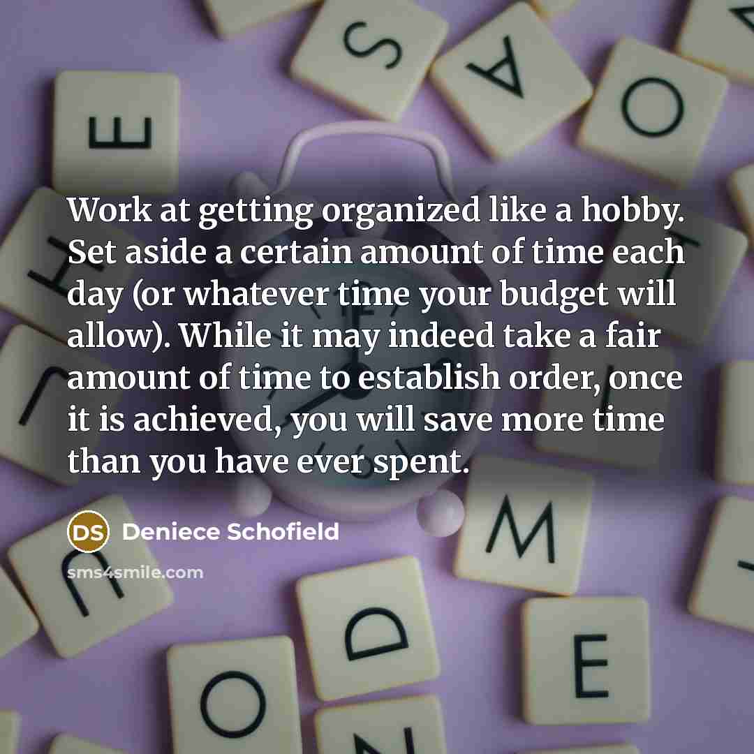 “Work at getting organized like a hobby. Set aside a certain amount of time each day (or whatever time your budget will allow). While it may indeed take a fair amount of time to establish order, once it is achieved, you will save more time than you have ever spent.” quote by Deniece Schofield