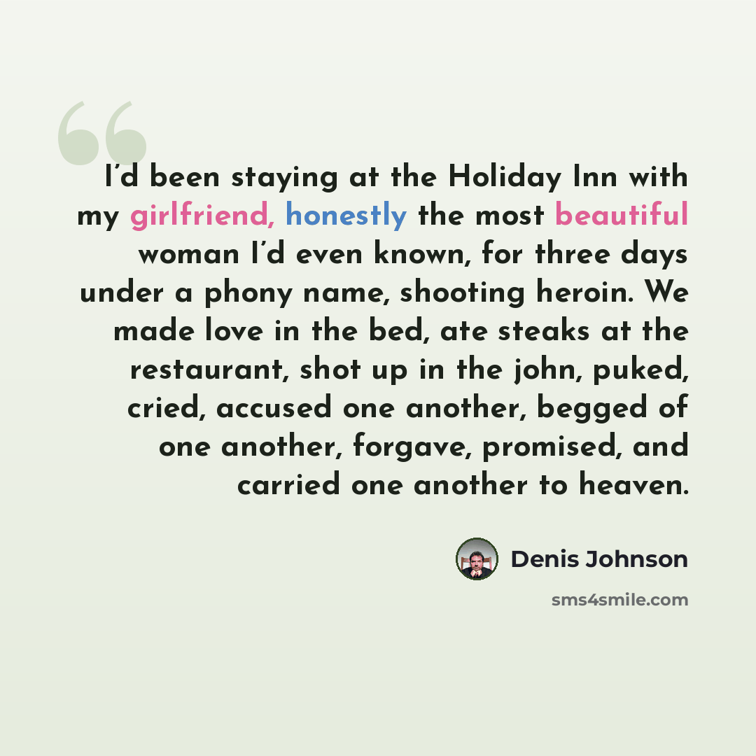 “I’d been staying at the Holiday Inn with my girlfriend, honestly the most beautiful woman I’d even known, for three days under a phony name, shooting heroin. We made love in the bed, ate steaks at the restaurant, shot up in the john, puked, cried, accused one another, begged of one another…” quote by Denis Johnson