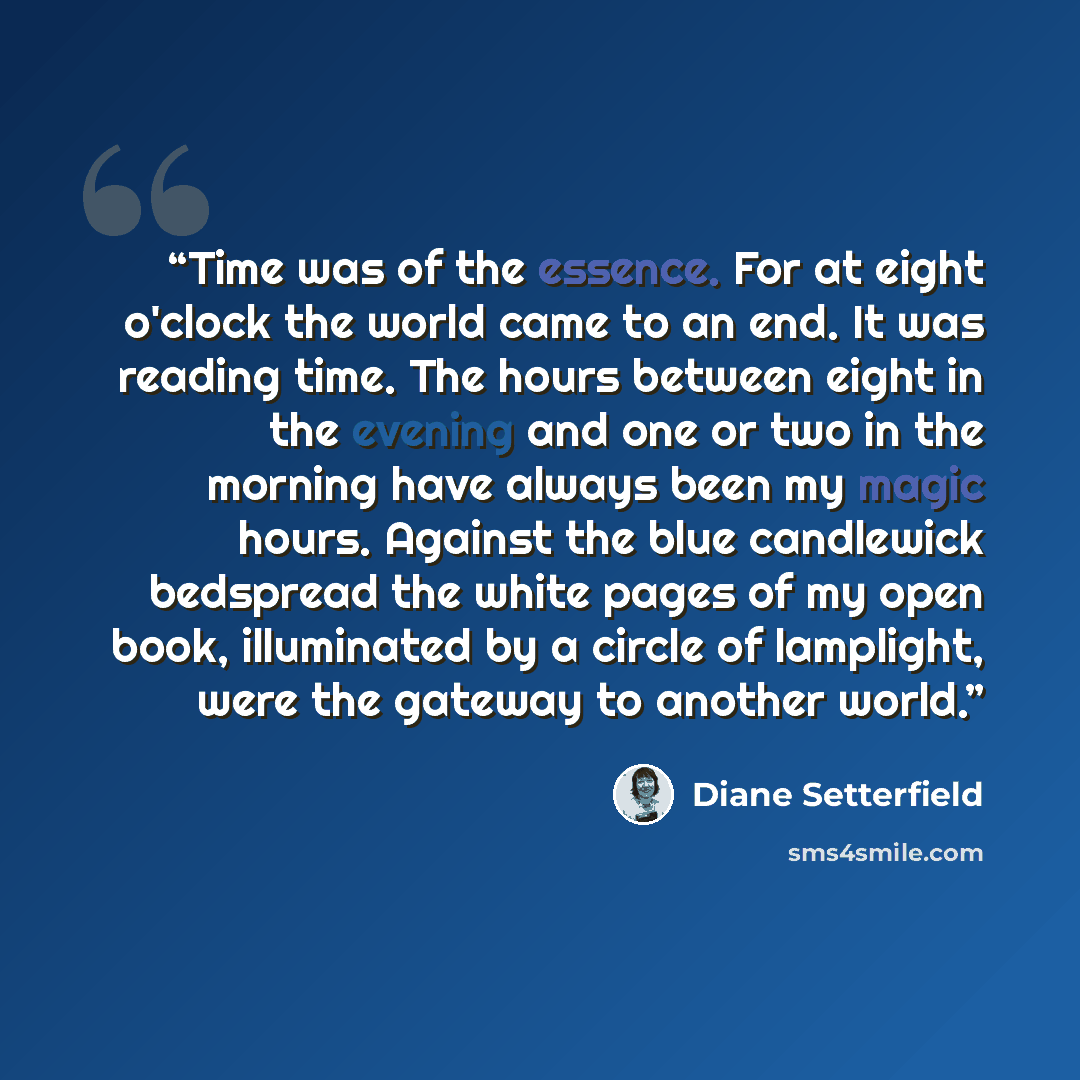 “Time was of the essence. For at eight o'clock the world came to an end. It was reading time. The hours between eight in the evening and one or two in the morning have always been my magic hours. Against the blue candlewick bedspread the white pages of my open book, illuminated by a circle of…” quote by Diane Setterfield