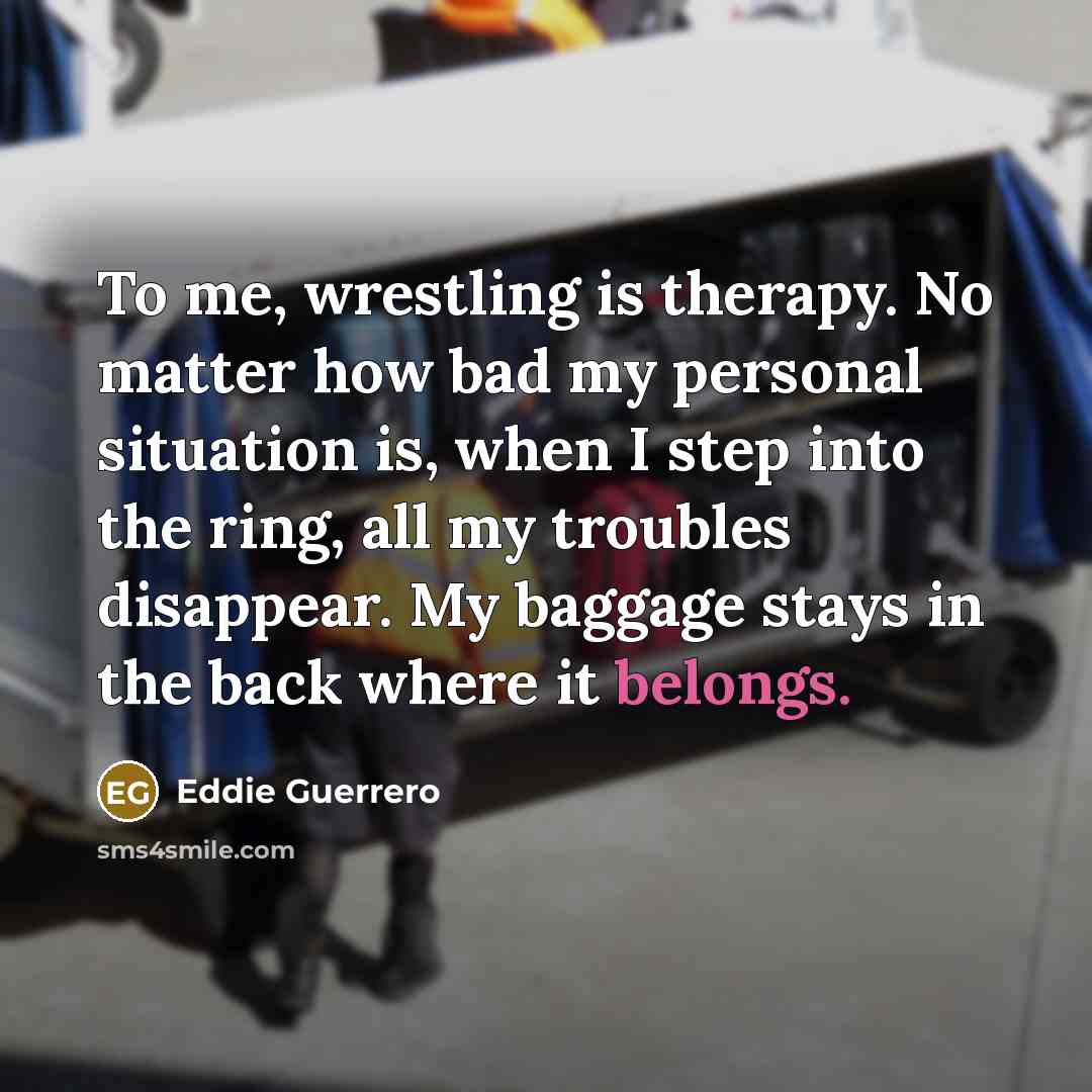 “To me, wrestling is therapy. No matter how bad my personal situation is, when I step into the ring, all my troubles disappear. My baggage stays in the back where it belongs.” quote by Eddie Guerrero