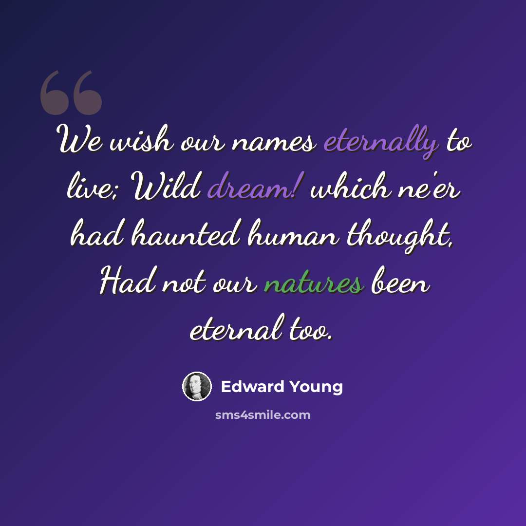 “We wish our names eternally to live; Wild dream! which ne'er had haunted human thought, Had not our natures been eternal too.” quote by Edward Young