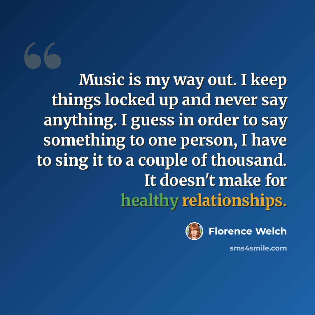 “Music is my way out. I keep things locked up and never say anything. I guess in order to say something to one person, I have to sing it to a couple of thousand. It doesn't make for healthy relationships.” quote by Florence Welch