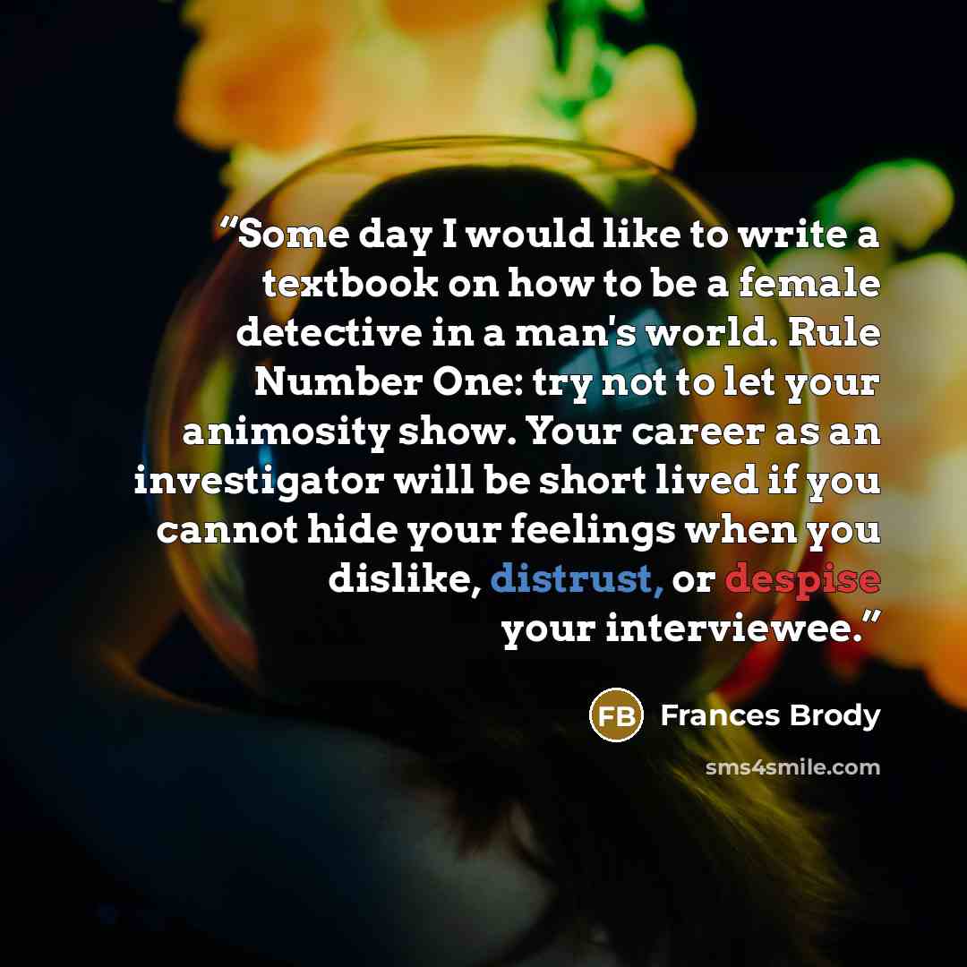 “Some day I would like to write a textbook on how to be a female detective in a man's world. Rule Number One: try not to let your animosity show. Your career as an investigator will be short lived if you cannot hide your feelings when you dislike, distrust, or despise your interviewee.” quote by Frances Brody
