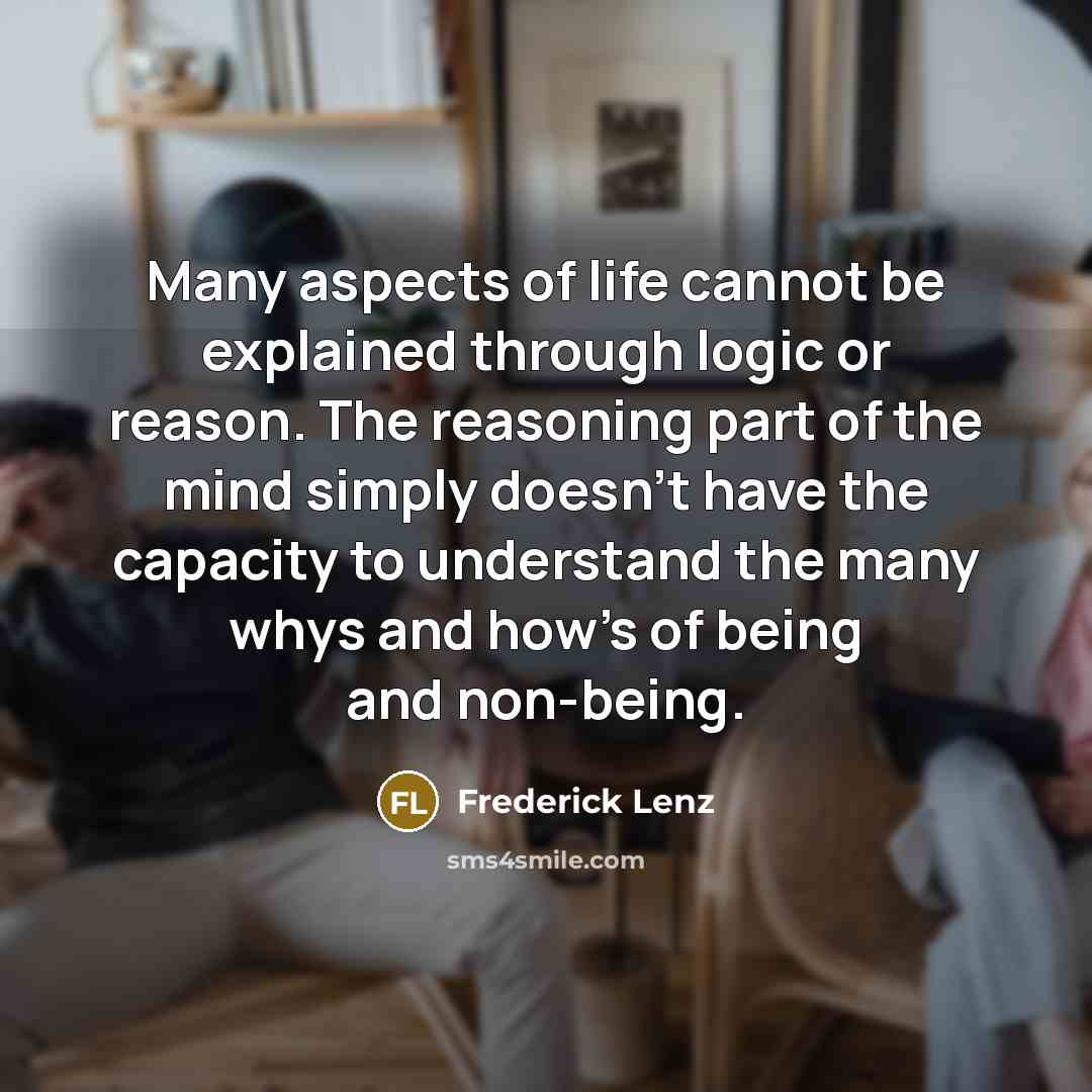 “Many aspects of life cannot be explained through logic or reason. The reasoning part of the mind simply doesn't have the capacity to understand the many whys and how's of being and non-being.” quote by Frederick Lenz