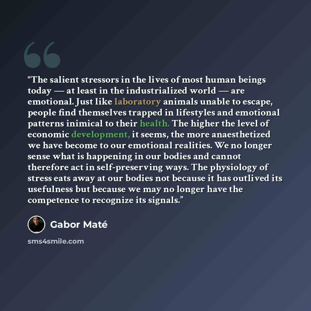 “The salient stressors in the lives of most human beings today — at least in the industrialized world — are emotional. Just like laboratory animals unable to escape, people find themselves trapped in lifestyles and emotional patterns inimical to their health. The higher the level of economic…” quote by Gabor Maté