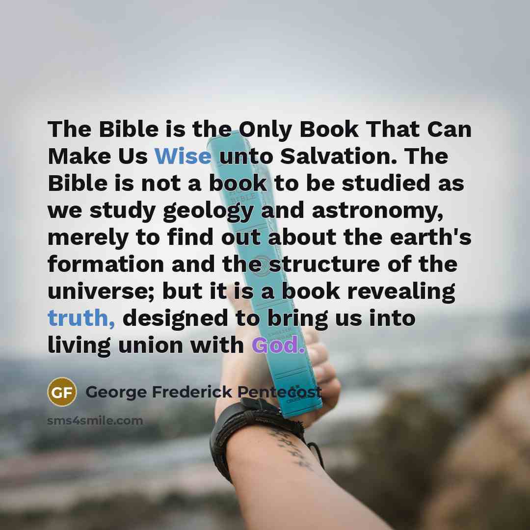 “The Bible is the Only Book That Can Make Us Wise unto Salvation. The Bible is not a book to be studied as we study geology and astronomy, merely to find out about the earth's formation and the structure of the universe; but it is a book revealing truth, designed to bring us into living union with…” quote by George Frederick Pentecost