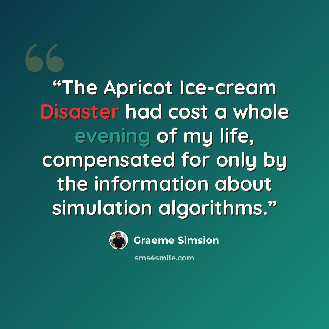 “The Apricot Ice-cream Disaster had cost a whole evening of my life, compensated for only by the information about simulation algorithms.” quote by Graeme Simsion