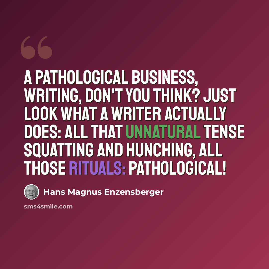 “A pathological business, writing, don't you think? Just look what a writer actually does: all that unnatural tense squatting and hunching, all those rituals: pathological!” quote by Hans Magnus Enzensberger