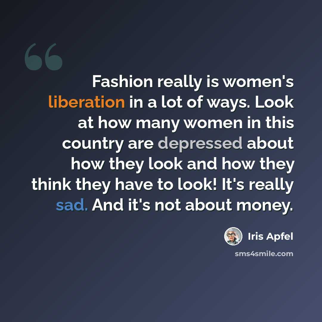 “Fashion really is women's liberation in a lot of ways. Look at how many women in this country are depressed about how they look and how they think they have to look! It's really sad. And it's not about money.” quote by Iris Apfel