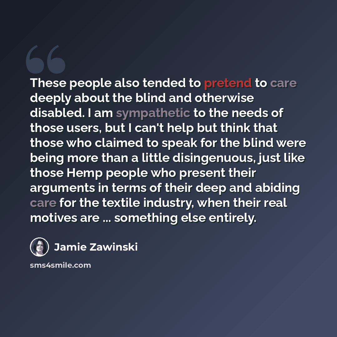“These people also tended to pretend to care deeply about the blind and otherwise disabled. I am sympathetic to the needs of those users, but I can't help but think that those who claimed to speak for the blind were being more than a little disingenuous, just like those Hemp people who present…” quote by Jamie Zawinski