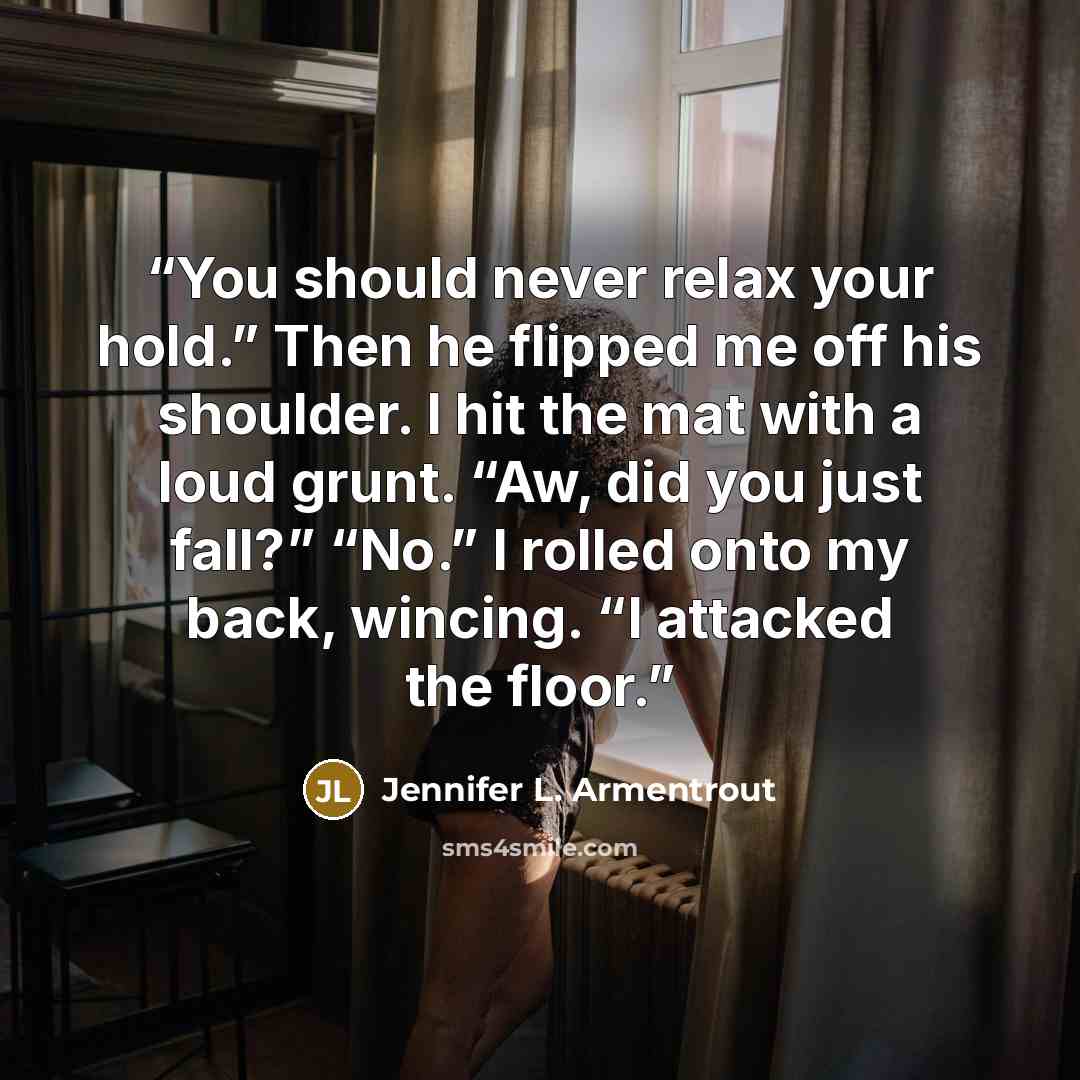 “You should never relax your hold.” Then he flipped me off his shoulder. I hit the mat with a loud grunt. “Aw, did you just fall?” “No.” I rolled onto my back, wincing. “I attacked the floor.” quote by Jennifer L. Armentrout