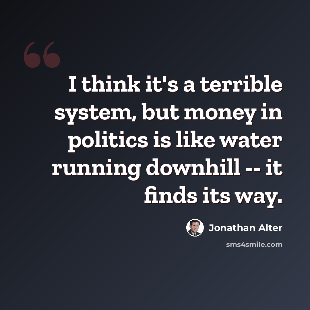 “I think it's a terrible system, but money in politics is like water running downhill -- it finds its way.” quote by Jonathan Alter