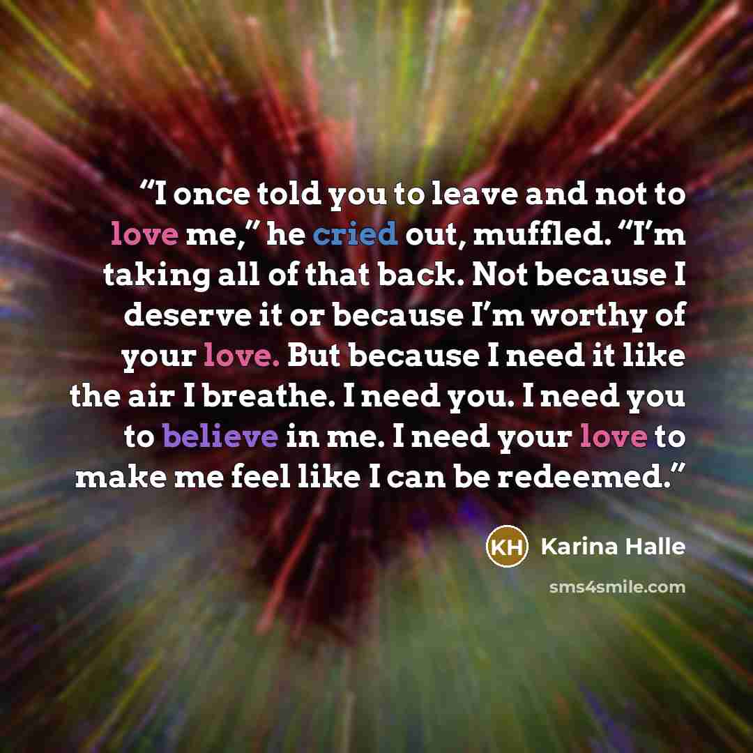“I once told you to leave and not to love me,” he cried out, muffled. “I’m taking all of that back. Not because I deserve it or because I’m worthy of your love. But because I need it like the air I breathe. I need you. I need you to believe in me. I need your love to make me feel like I can be…” quote by Karina Halle
