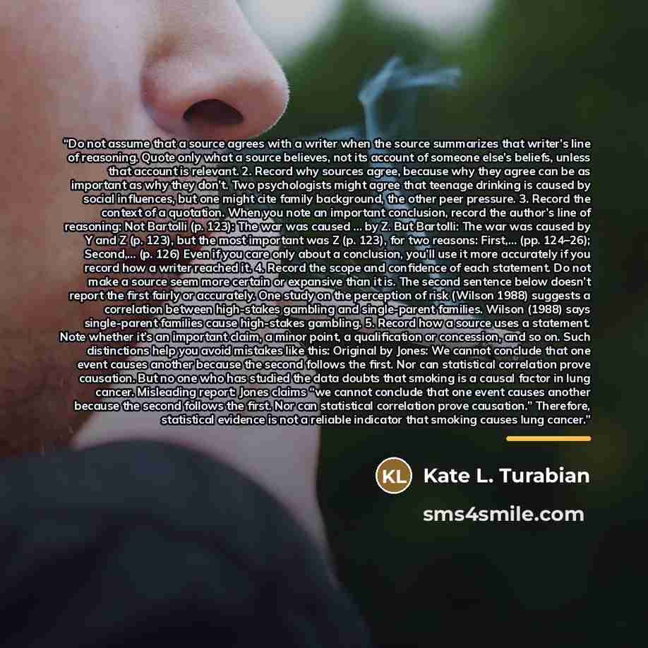 “Do not assume that a source agrees with a writer when the source summarizes that writer’s line of reasoning. Quote only what a source believes, not its account of someone else’s beliefs, unless that account is relevant. 2. Record why sources agree, because why they agree can be as important as why…” quote by Kate L. Turabian